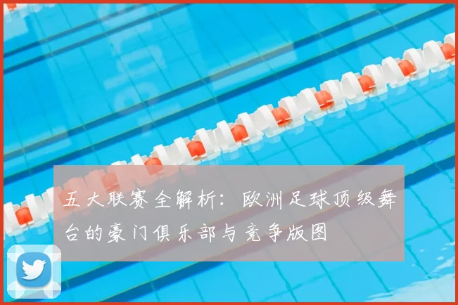 五大联赛全解析：欧洲足球顶级舞台的豪门俱乐部与竞争版图