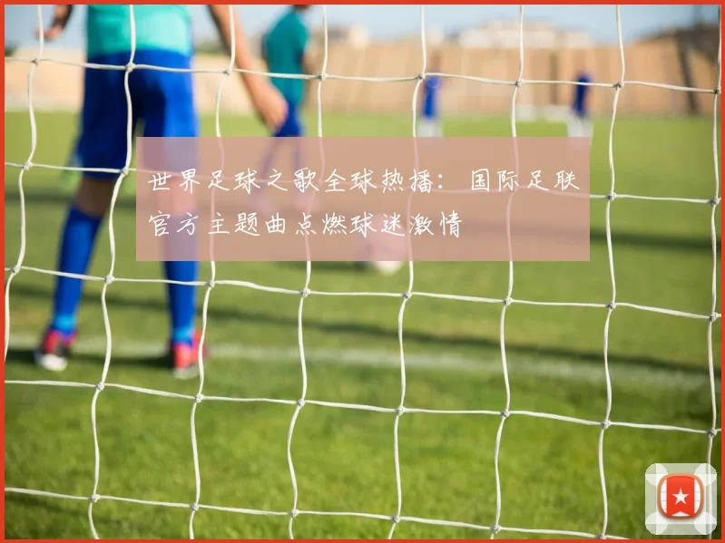 世界足球之歌全球热播：国际足联官方主题曲点燃球迷激情