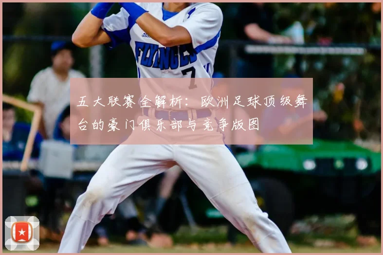 五大联赛全解析:欧洲足球顶级舞台的豪门俱乐部与竞争版图