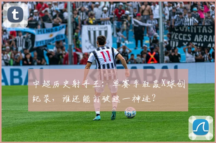中超历史射手王:单赛季狂轰X球创纪录,谁还能打破这一神迹?