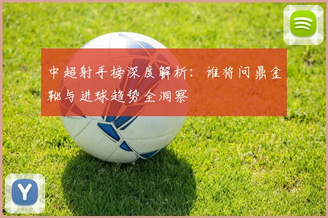中超射手榜深度解析：谁将问鼎金靴与进球趋势全洞察