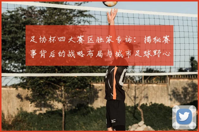 足协杯四大赛区独家专访:揭秘赛事背后的战略布局与城市足球野心