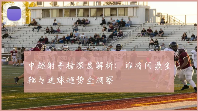 中超射手榜深度解析：谁将问鼎金靴与进球趋势全洞察