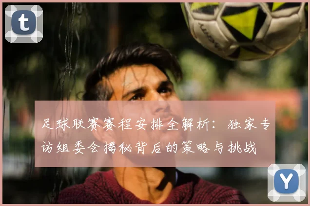 足球联赛赛程安排全解析：独家专访组委会揭秘背后的策略与挑战
