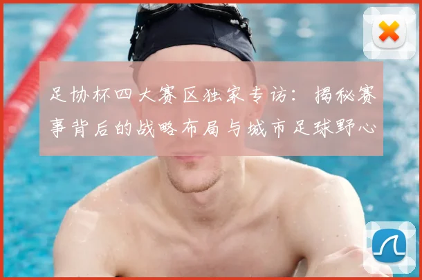 足协杯四大赛区独家专访：揭秘赛事背后的战略布局与城市足球野心